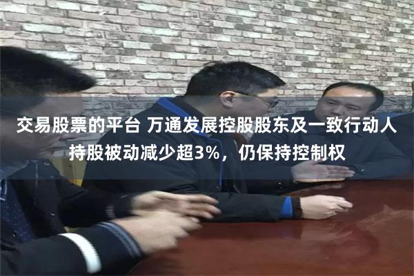交易股票的平台 万通发展控股股东及一致行动人持股被动减少超3%,仍保持控制权
