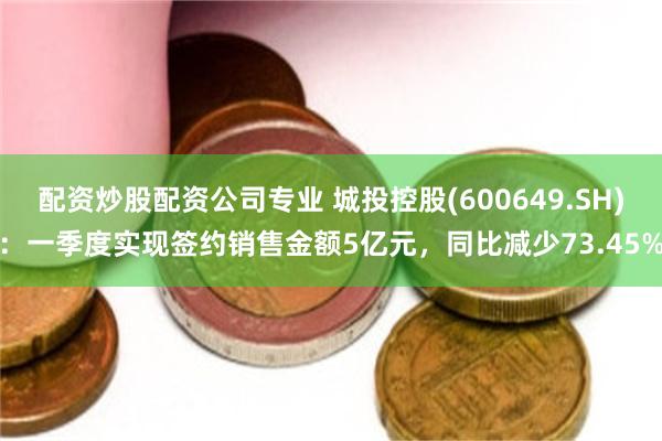 配资炒股配资公司专业 城投控股(600649.SH)：一季度实现签约销售金额5亿元，同比减少73.45%