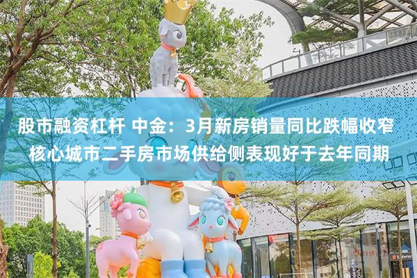 股市融资杠杆 中金：3月新房销量同比跌幅收窄 核心城市二手房市场供给侧表现好于去年同期