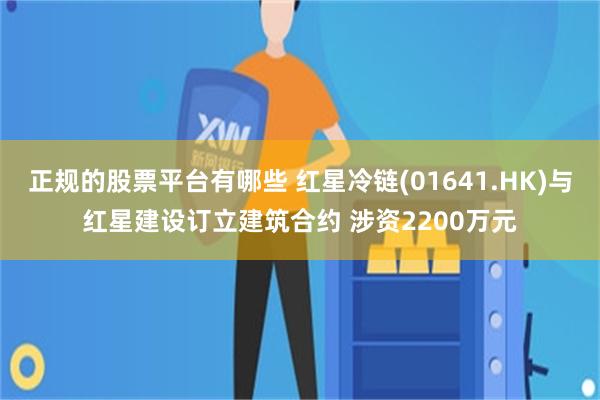 正规的股票平台有哪些 红星冷链(01641.HK)与红星建设订立建筑合约 涉资2200万元