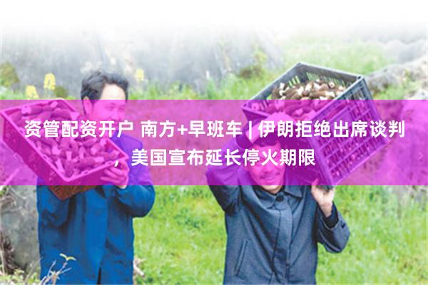 资管配资开户 南方+早班车 | 伊朗拒绝出席谈判，美国宣布延长停火期限