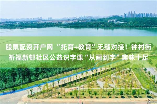 股票配资开户网 “托育+教育”无缝对接！钟村街祈福新邨社区公益识字课“从画到字”趣味十足