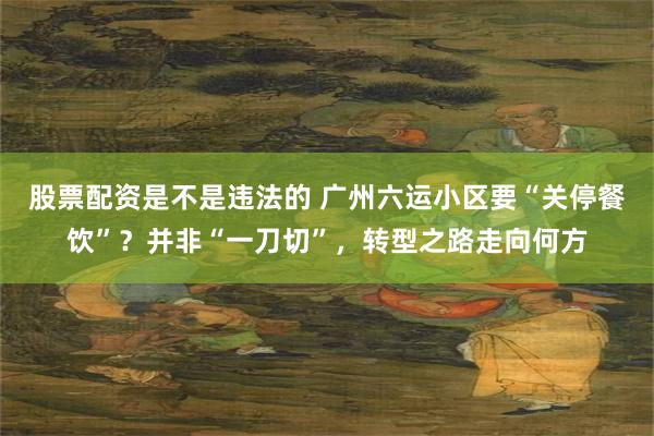 股票配资是不是违法的 广州六运小区要“关停餐饮”？并非“一刀切”，转型之路走向何方