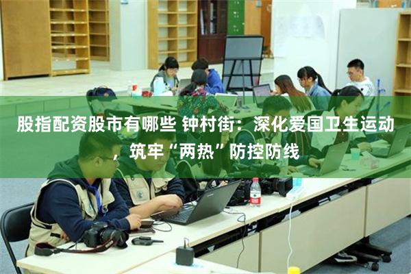 股指配资股市有哪些 钟村街：深化爱国卫生运动，筑牢“两热”防控防线