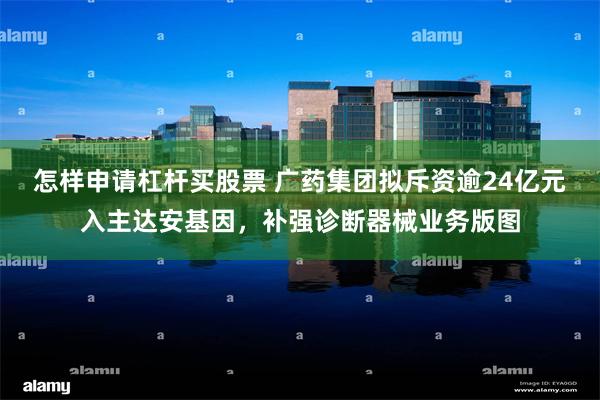 怎样申请杠杆买股票 广药集团拟斥资逾24亿元入主达安基因，补强诊断器械业务版图