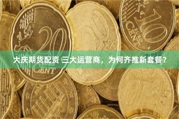大庆期货配资 三大运营商，为何齐推新套餐？