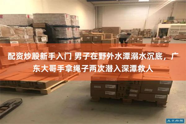 配资炒股新手入门 男子在野外水潭溺水沉底，广东大哥手拿绳子两次潜入深潭救人