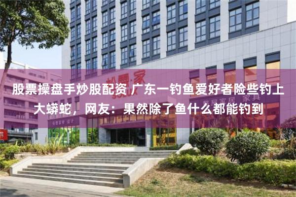 股票操盘手炒股配资 广东一钓鱼爱好者险些钓上大蟒蛇，网友：果然除了鱼什么都能钓到
