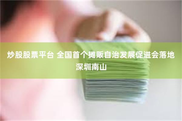 炒股股票平台 全国首个摊贩自治发展促进会落地深圳南山