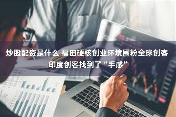 炒股配资是什么 福田硬核创业环境圈粉全球创客 印度创客找到了“手感”