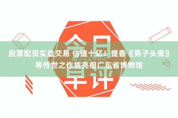 股票配资实盘交易 估值十亿！提香《男子头像》等传世之作将亮相广东省博物馆