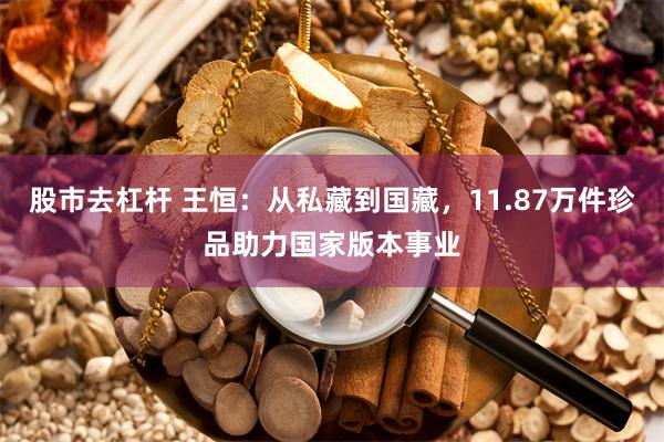 股市去杠杆 王恒：从私藏到国藏，11.87万件珍品助力国家版本事业