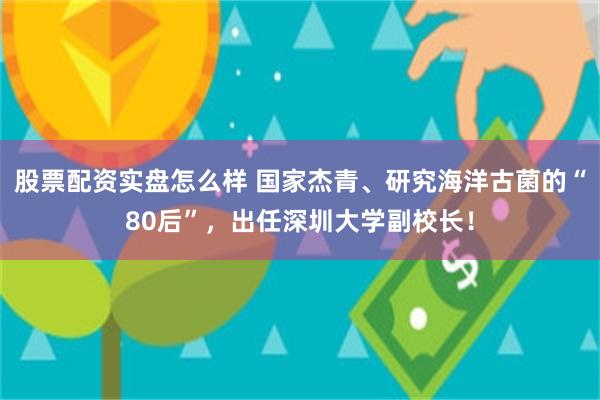 股票配资实盘怎么样 国家杰青、研究海洋古菌的“80后”，出任深圳大学副校长！