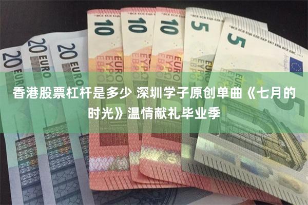 香港股票杠杆是多少 深圳学子原创单曲《七月的时光》温情献礼毕业季