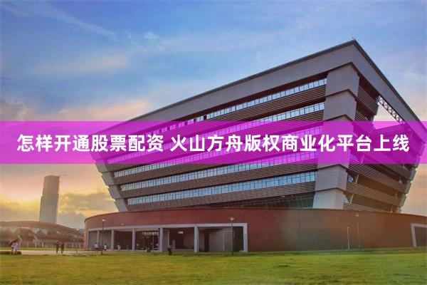 怎样开通股票配资 火山方舟版权商业化平台上线
