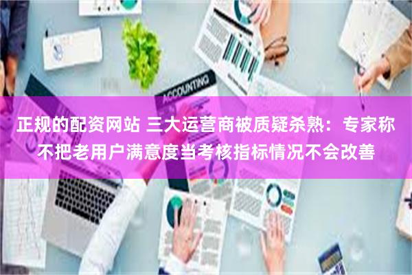 正规的配资网站 三大运营商被质疑杀熟:专家称不把老用户满意度当考核指标情况不会改善