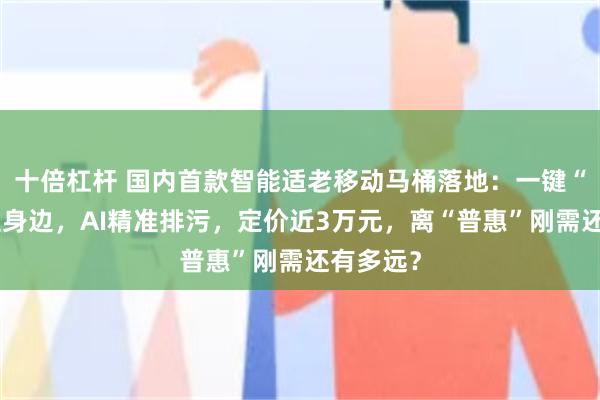十倍杠杆 国内首款智能适老移动马桶落地:一键“召唤”至身边,AI精准排污,定价近3万元,离“普惠”刚需还有多远?