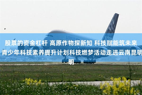 股票的资金杠杆 高原作物探新知 科技赋能筑未来 青少年科技素养提升计划科技燃梦活动走进云南昆明