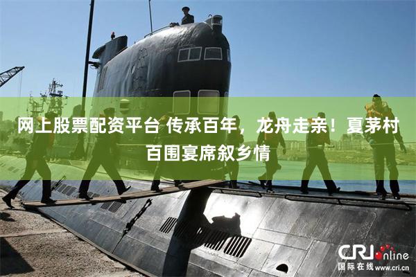 网上股票配资平台 传承百年，龙舟走亲！夏茅村百围宴席叙乡情