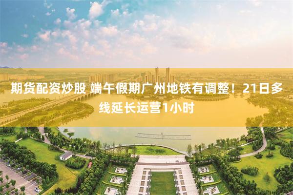 期货配资炒股 端午假期广州地铁有调整！21日多线延长运营1小时