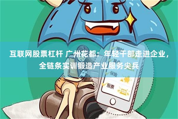 互联网股票杠杆 广州花都:年轻干部走进企业,全链条实训锻造产业服务尖兵
