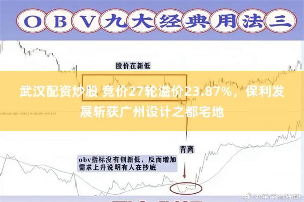 武汉配资炒股 竞价27轮溢价23.87%，保利发展斩获广州设计之都宅地