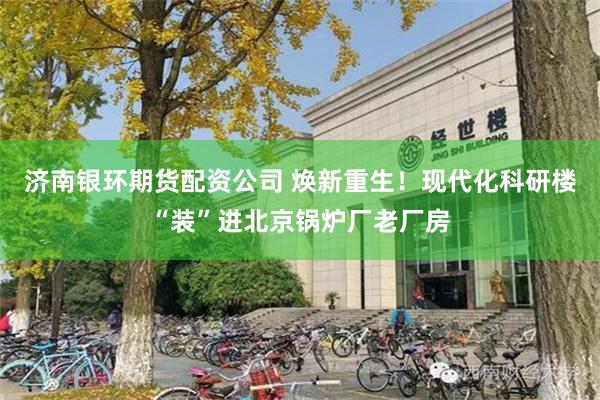 济南银环期货配资公司 焕新重生！现代化科研楼“装”进北京锅炉厂老厂房