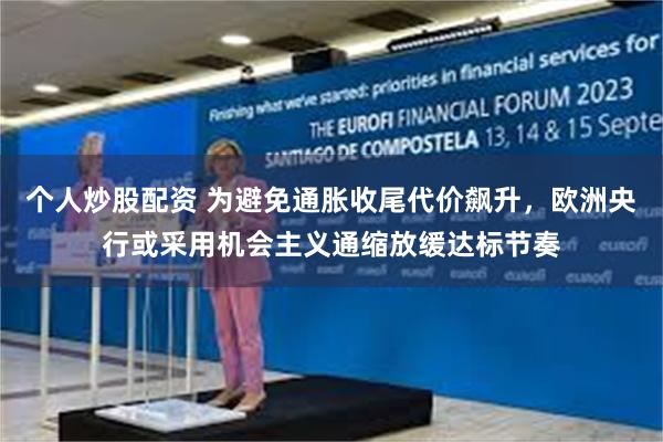 个人炒股配资 为避免通胀收尾代价飙升，欧洲央行或采用机会主义通缩放缓达标节奏