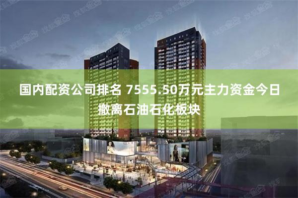 国内配资公司排名 7555.50万元主力资金今日撤离石油石化板块