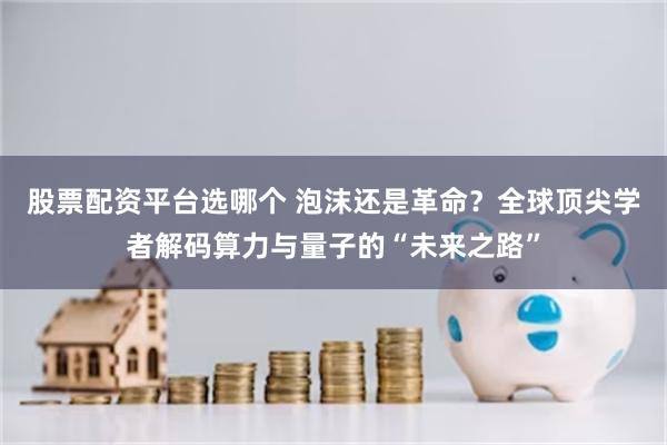 股票配资平台选哪个 泡沫还是革命？全球顶尖学者解码算力与量子的“未来之路”