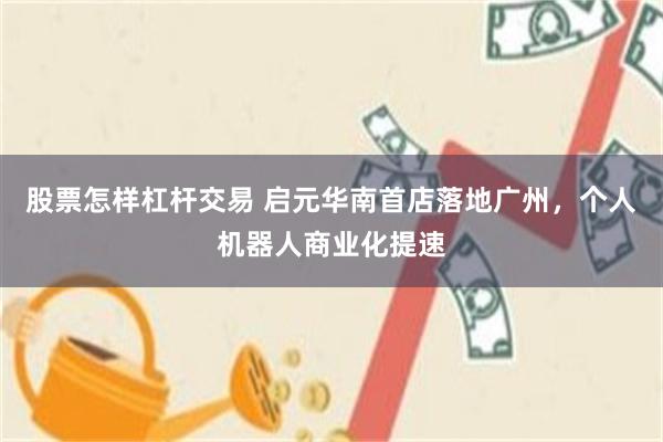 股票怎样杠杆交易 启元华南首店落地广州,个人机器人商业化提速