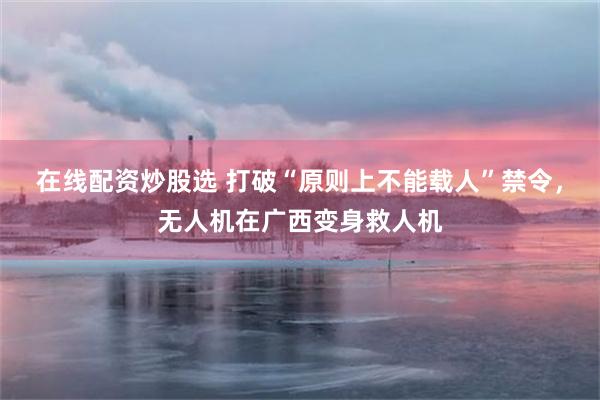在线配资炒股选 打破“原则上不能载人”禁令,无人机在广西变身救人机