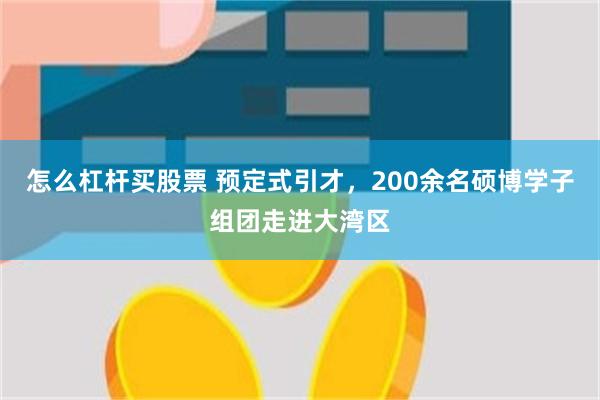 怎么杠杆买股票 预定式引才，200余名硕博学子组团走进大湾区