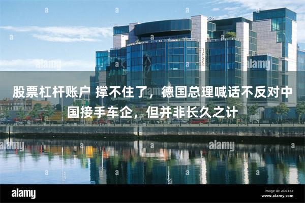 股票杠杆账户 撑不住了,德国总理喊话不反对中国接手车企,但并非长久之计