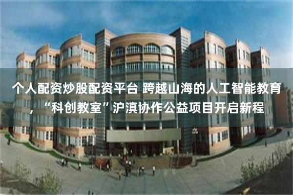 个人配资炒股配资平台 跨越山海的人工智能教育，“科创教室”沪滇协作公益项目开启新程