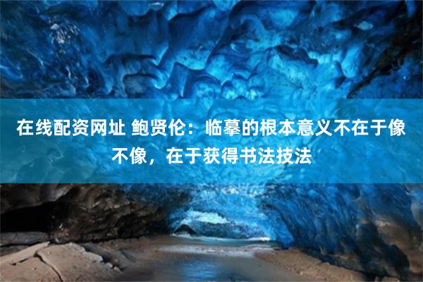 在线配资网址 鲍贤伦：临摹的根本意义不在于像不像，在于获得书法技法