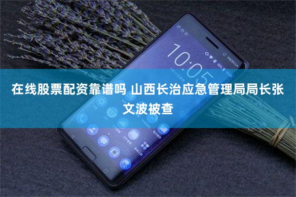 在线股票配资靠谱吗 山西长治应急管理局局长张文波被查