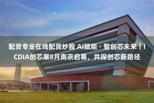 配资专业在线配资炒股 AI赋能 · 智创芯未来｜ICDIA创芯展8月南京启幕，共探创芯新路径