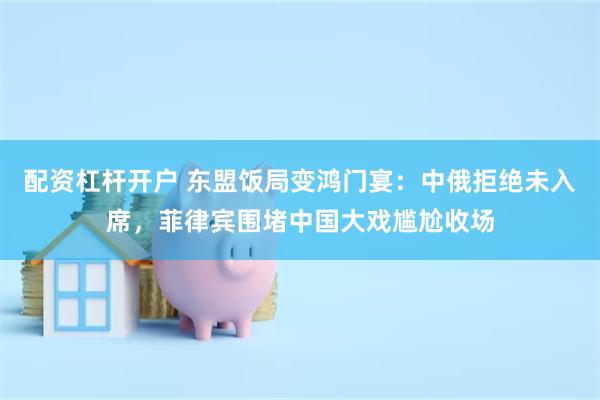 配资杠杆开户 东盟饭局变鸿门宴：中俄拒绝未入席，菲律宾围堵中国大戏尴尬收场