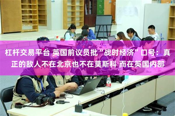 杠杆交易平台 英国前议员批“战时经济”口号:真正的敌人不在北京也不在莫斯科 而在英国内部