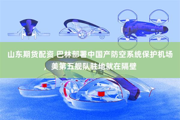山东期货配资 巴林部署中国产防空系统保护机场，美第五舰队驻地就在隔壁