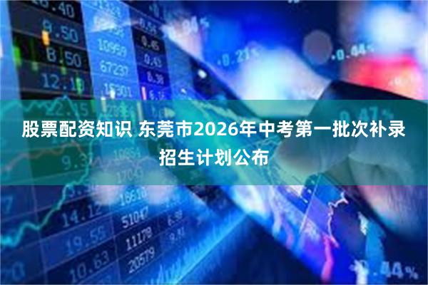 股票配资知识 东莞市2026年中考第一批次补录招生计划公布