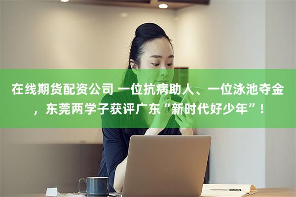 在线期货配资公司 一位抗病助人、一位泳池夺金,东莞两学子获评广东“新时代好少年”!
