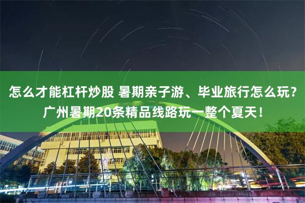 怎么才能杠杆炒股 暑期亲子游、毕业旅行怎么玩？广州暑期20条精品线路玩一整个夏天！