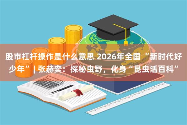 股市杠杆操作是什么意思 2026年全国 “新时代好少年” | 张赫奕：探秘虫野，化身“昆虫活百科”