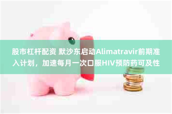 股市杠杆配资 默沙东启动Alimatravir前期准入计划，加速每月一次口服HIV预防药可及性