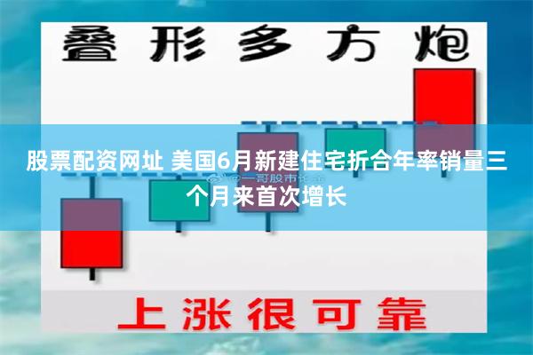 股票配资网址 美国6月新建住宅折合年率销量三个月来首次增长
