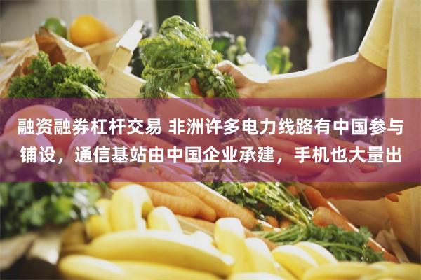 融资融券杠杆交易 非洲许多电力线路有中国参与铺设，通信基站由中国企业承建，手机也大量出