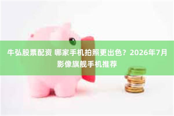 牛弘股票配资 哪家手机拍照更出色？2026年7月影像旗舰手机推荐