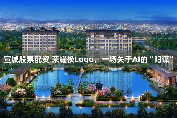 宣城股票配资 荣耀换Logo，一场关于AI的“阳谋”